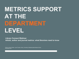 METRICS SUPPORT
AT THE
DEPARTMENT
LEVEL
Rebecca Reznik-Zellen, Lamar Soutter Library, University of Massachusetts Medical School
November 2015
Library Connect Webinar:
Article, author and journal metrics: what librarians need to know
 