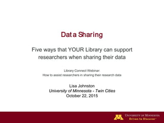 Dat a Sharing
Five ways that YOUR Library can support
researchers when sharing their data
Library Connect Webinar:
How to assist researchers in sharing their research data
Lisa Johnston
University of Minnesota - Twin Cities
October 22, 2015
 