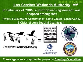 Los Cerritos Wetlands Authority
In February of 2006, a joint powers agreement was
                adopted among the:
Rivers & Mountains Conservancy, State Coastal Conservancy,
           & Cities of Long Beach & Seal Beach




                         =

These agencies comprise the project’s Steering Committee
 