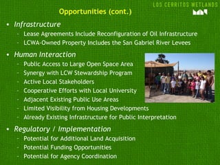 Opportunities (cont.)
• Infrastructure
   – Lease Agreements Include Reconfiguration of Oil Infrastructure
   – LCWA-Owned Property Includes the San Gabriel River Levees
• Human Interaction
   –   Public Access to Large Open Space Area
   –   Synergy with LCW Stewardship Program
   –   Active Local Stakeholders
   –   Cooperative Efforts with Local University
   –   Adjacent Existing Public Use Areas
   –   Limited Visibility from Housing Developments
   –   Already Existing Infrastructure for Public Interpretation
• Regulatory / Implementation
   – Potential for Additional Land Acquisition
   – Potential Funding Opportunities
   – Potential for Agency Coordination
 