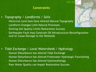 Constraints

• Topography / Landforms / Soils
   –   Historical Land Uses have Altered Natural Topography
   –   Landform Changes Limit Natural Processes
   –   Existing Soil Quality Limits Restoration Success
   –   Earthquake Fault may Constrain Oil Infrastructure Reconfiguration
       and/or Cause Damage to the Wetlands



• Tidal Exchange / Local Watersheds / Hydrology
   –   Human Disturbance has Altered Tidal Exchange
   –   Human Disturbance has Altered Freshwater Hydrologic Functioning
   –   Human Disturbance has Altered Geomorphology
   –   Poor Water Quality can Impair Restoration Success
 