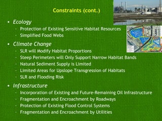Constraints (cont.)

• Ecology
   – Protection of Existing Sensitive Habitat Resources
   – Simplified Food Webs
• Climate Change
   –   SLR will Modify Habitat Proportions
   –   Steep Perimeters will Only Support Narrow Habitat Bands
   –   Natural Sediment Supply is Limited
   –   Limited Areas for Upslope Transgression of Habitats
   –   SLR and Flooding Risk
• Infrastructure
   –   Incorporation of Existing and Future-Remaining Oil Infrastructure
   –   Fragmentation and Encroachment by Roadways
   –   Protection of Existing Flood Control Systems
   –   Fragmentation and Encroachment by Utilities
 