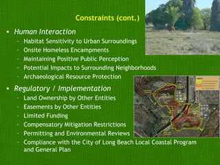 Constraints (cont.)
• Human Interaction
   –   Habitat Sensitivity to Urban Surroundings
   –   Onsite Homeless Encampments
   –   Maintaining Positive Public Perception
   –   Potential Impacts to Surrounding Neighborhoods
   –   Archaeological Resource Protection
• Regulatory / Implementation
   –   Land Ownership by Other Entities
   –   Easements by Other Entities
   –   Limited Funding
   –   Compensatory Mitigation Restrictions
   –   Permitting and Environmental Reviews
   –   Compliance with the City of Long Beach Local Coastal Program
       and General Plan
 