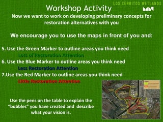 Workshop Activity
    Now we want to work on developing preliminary concepts for
                restoration alternatives with you

   We encourage you to use the maps in front of you and:

5. Use the Green Marker to outline areas you think need
        Lots of Restoration Attention
6. Use the Blue Marker to outline areas you think need
        Less Restoration Attention
7.Use the Red Marker to outline areas you think need
        Little Restoration Attention


   Use the pens on the table to explain the
  “bubbles” you have created and describe
             what your vision is.
 