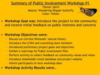 Summary of Public Involvement Workshop #1
                               Theme: Spirit
                     Mascot: Wandering Skipper butterfly
                               Color: Yellow

• Workshop Goal was: Introduce the project to the community
  and receive initial feedback on public interests and concerns

• Workshop Objectives were:
   –   Discuss Los Cerritos Wetlands’ natural history
   –   Introduce the LCWA and consulting team members
   –   Introduced preliminary project goals and objectives
   –   Exhibit a road-map for Public Involvement Plan
   –   Perform activity to collect feedback on community values and vision
   –   Introduce stakeholder email database and project website
   –   Inform participants of next workshop date
• Workshop Activity Results were…
 