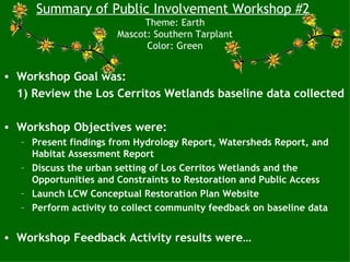 Summary of Public Involvement Workshop #2
                            Theme: Earth
                       Mascot: Southern Tarplant
                             Color: Green


• Workshop Goal was:
  1) Review the Los Cerritos Wetlands baseline data collected

• Workshop Objectives were:
   – Present findings from Hydrology Report, Watersheds Report, and
     Habitat Assessment Report
   – Discuss the urban setting of Los Cerritos Wetlands and the
     Opportunities and Constraints to Restoration and Public Access
   – Launch LCW Conceptual Restoration Plan Website
   – Perform activity to collect community feedback on baseline data


• Workshop Feedback Activity results were…
 