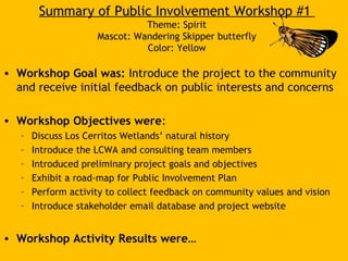 Summary of Public Involvement Workshop #1
Theme: Spirit
Mascot: Wandering Skipper butterfly
Color: Yellow
• Workshop Goal was: Introduce the project to the community
and receive initial feedback on public interests and concerns
• Workshop Objectives were:
– Discuss Los Cerritos Wetlands’ natural history
– Introduce the LCWA and consulting team members
– Introduced preliminary project goals and objectives
– Exhibit a road-map for Public Involvement Plan
– Perform activity to collect feedback on community values and vision
– Introduce stakeholder email database and project website
• Workshop Activity Results were…
 