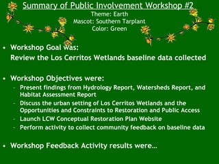 • Workshop Goal was:
Review the Los Cerritos Wetlands baseline data collected
• Workshop Objectives were:
– Present findings from Hydrology Report, Watersheds Report, and
Habitat Assessment Report
– Discuss the urban setting of Los Cerritos Wetlands and the
Opportunities and Constraints to Restoration and Public Access
– Launch LCW Conceptual Restoration Plan Website
– Perform activity to collect community feedback on baseline data
• Workshop Feedback Activity results were…
Summary of Public Involvement Workshop #2
Theme: Earth
Mascot: Southern Tarplant
Color: Green
 
