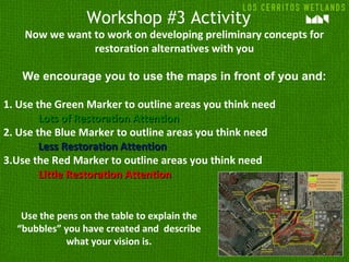Workshop #3 Activity
Now we want to work on developing preliminary concepts for
restoration alternatives with you
We encourage you to use the maps in front of you and:
1. Use the Green Marker to outline areas you think need
Lots of Restoration AttentionLots of Restoration Attention
2. Use the Blue Marker to outline areas you think need
Less Restoration AttentionLess Restoration Attention
3.Use the Red Marker to outline areas you think need
Little Restoration AttentionLittle Restoration Attention
Use the pens on the table to explain the
“bubbles” you have created and describe
what your vision is.
 
