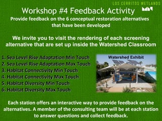 Workshop #4 Feedback Activity
Provide feedback on the 6 conceptual restoration alternatives
that have been developed
We invite you to visit the rendering of each screening
alternative that are set up inside the Watershed Classroom
1.1. Sea Level Rise Adaptation Min TouchSea Level Rise Adaptation Min Touch
2.2. Sea Level Rise Adaptation Max TouchSea Level Rise Adaptation Max Touch
3.3. Habitat Connectivity Min TouchHabitat Connectivity Min Touch
4.4. Habitat Connectivity Max TouchHabitat Connectivity Max Touch
5.5. Habitat Diversity Min TouchHabitat Diversity Min Touch
6.6. Habitat Diversity Max TouchHabitat Diversity Max Touch
Each station offers an interactive way to provide feedback on the
alternatives. A member of the consulting team will be at each station
to answer questions and collect feedback.
Watershed Exhibit
 