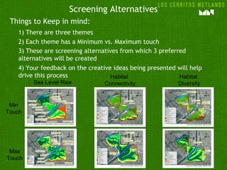 Screening Alternatives
Things to Keep in mind:
1) There are three themes
2) Each theme has a Minimum vs. Maximum touch
3) These are screening alternatives from which 3 preferred
alternatives will be created
4) Your feedback on the creative ideas being presented will help
drive this process
Sea Level Rise
Habitat
Connectivity
Habitat
Diversity
Min
Touch
Max
Touch
 