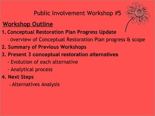 Public Involvement Workshop #5
 Workshop Outline
1. Conceptual Restoration Plan Progress Update
- Overview of Conceptual Restoration Plan progress & scope
2. Summary of Previous Workshops
3. Present 3 conceptual restoration alternatives
- Evolution of each alternative
- Analytical process
4. Next Steps
- Alternatives Analysis
 