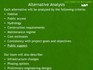 Alternative Analysis
Each alternative will be analyzed by the following criteria:
• Habitat
• Public access
• Hydrology
• Construction requirements
• Maintenance regime
• Cost estimates
• Consistency with project goals and objectives
• Public support
Our team will also describe:
• Infrastructure changes
• Phasing options
• Preliminary engineering designs
 