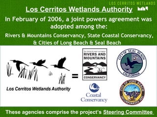 In February of 2006, a joint powers agreement was
adopted among the:
Rivers & Mountains Conservancy, State Coastal Conservancy,
& Cities of Long Beach & Seal Beach
=
These agencies comprise the project’s Steering Committee
Los Cerritos Wetlands Authority
 