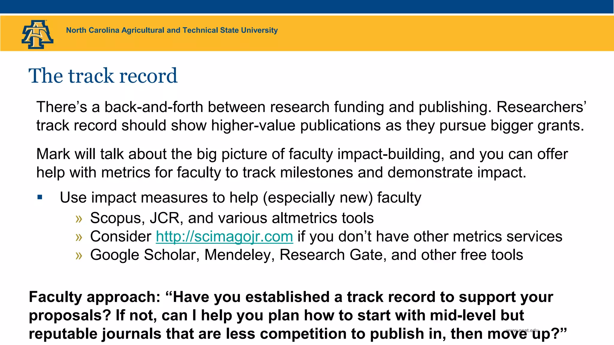 North Carolina Agricultural and Technical State University
www.ncat.edu
The track record
There’s a back-and-forth between research funding and publishing. Researchers’
track record should show higher-value publications as they pursue bigger grants.
Mark will talk about the big picture of faculty impact-building, and you can offer
help with metrics for faculty to track milestones and demonstrate impact.
 Use impact measures to help (especially new) faculty
» Scopus, JCR, and various altmetrics tools
» Consider http://scimagojr.com if you don’t have other metrics services
» Google Scholar, Mendeley, Research Gate, and other free tools
Faculty approach: “Have you established a track record to support your
proposals? If not, can I help you plan how to start with mid-level but
reputable journals that are less competition to publish in, then move up?”
 