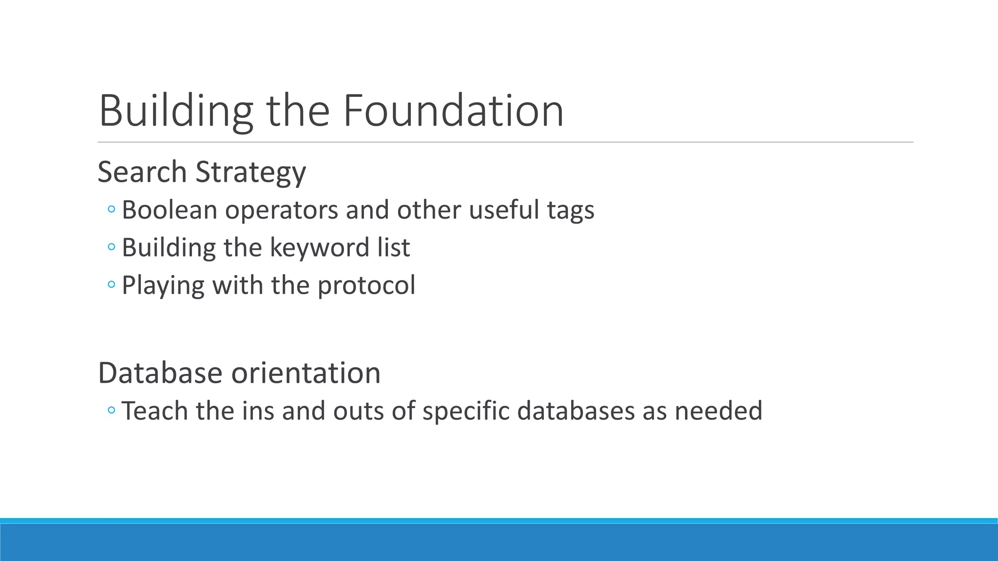 Building the Foundation
Search Strategy
◦ Boolean operators and other useful tags
◦ Building the keyword list
◦ Playing with the protocol
Database orientation
◦ Teach the ins and outs of specific databases as needed
 