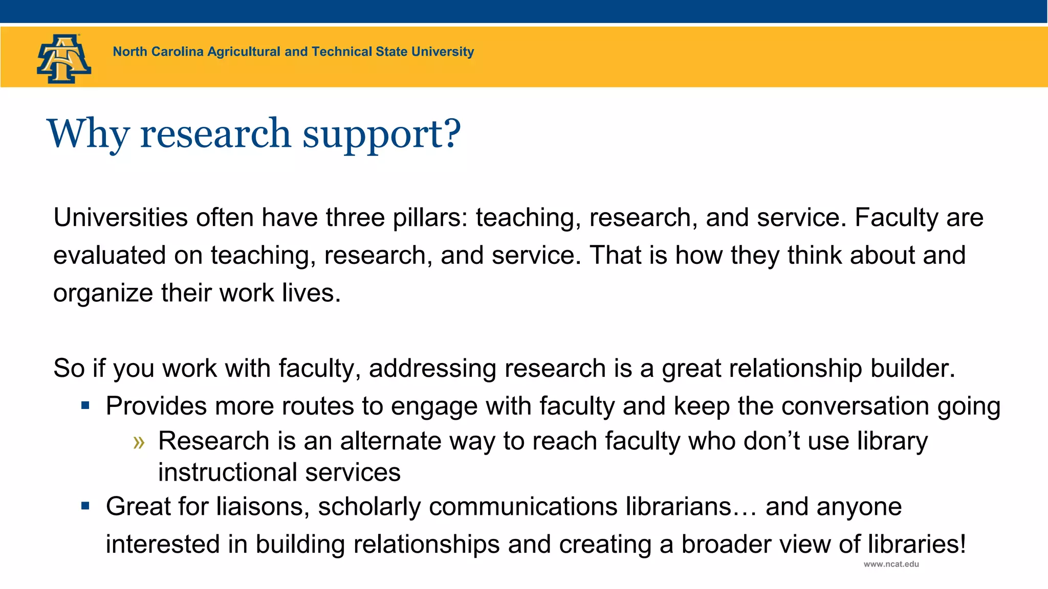 North Carolina Agricultural and Technical State University
www.ncat.edu
Why research support?
Universities often have three pillars: teaching, research, and service. Faculty are
evaluated on teaching, research, and service. That is how they think about and
organize their work lives.
So if you work with faculty, addressing research is a great relationship builder.
 Provides more routes to engage with faculty and keep the conversation going
» Research is an alternate way to reach faculty who don’t use library
instructional services
 Great for liaisons, scholarly communications librarians… and anyone
interested in building relationships and creating a broader view of libraries!
 