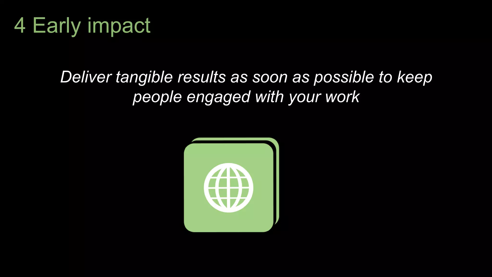 4 Early impact
Deliver tangible results as soon as possible to keep
people engaged with your work
 