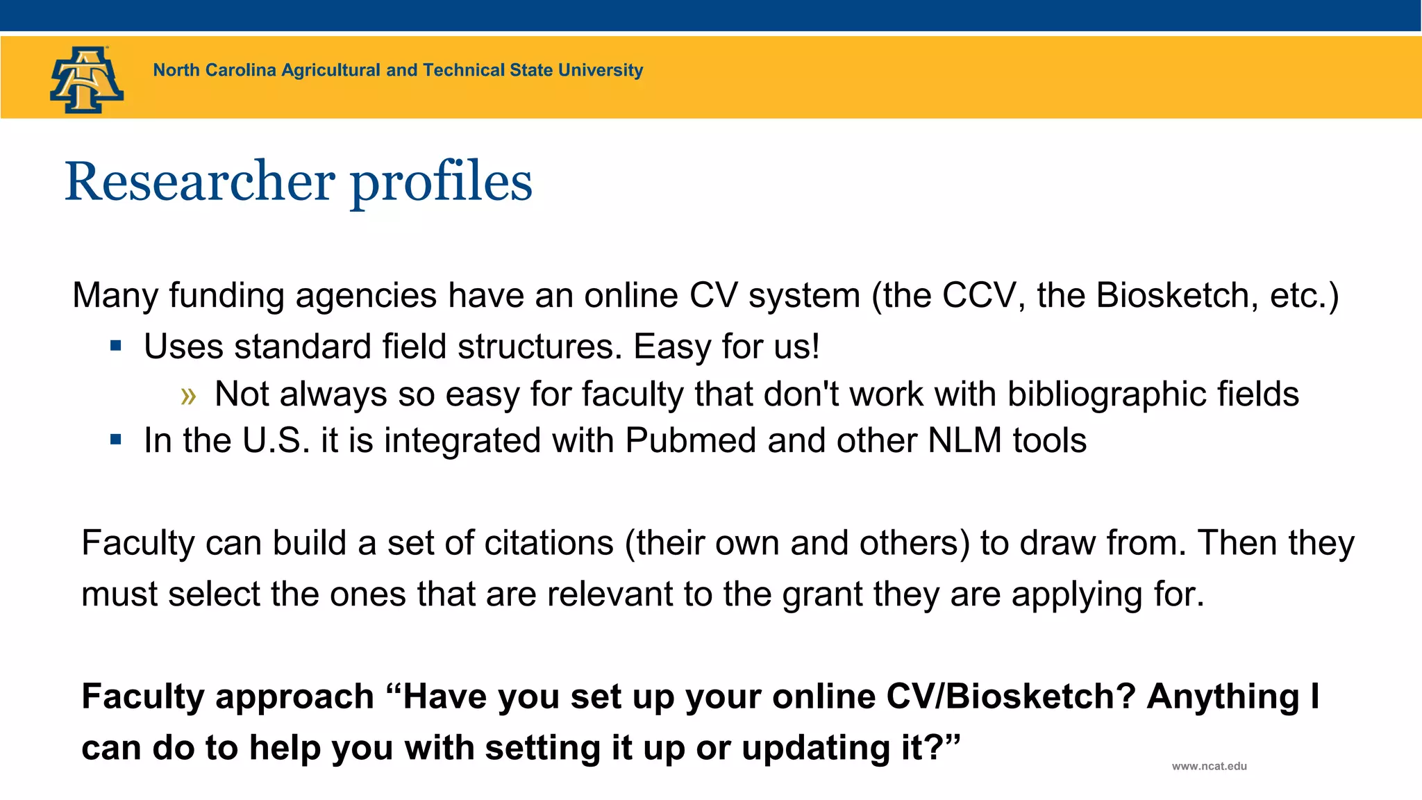 North Carolina Agricultural and Technical State University
www.ncat.edu
Researcher profiles
Many funding agencies have an online CV system (the CCV, the Biosketch, etc.)
 Uses standard field structures. Easy for us!
» Not always so easy for faculty that don't work with bibliographic fields
 In the U.S. it is integrated with Pubmed and other NLM tools
Faculty can build a set of citations (their own and others) to draw from. Then they
must select the ones that are relevant to the grant they are applying for.
Faculty approach “Have you set up your online CV/Biosketch? Anything I
can do to help you with setting it up or updating it?”
 