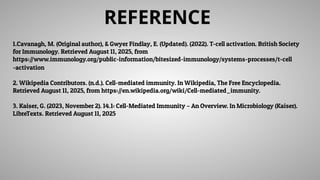REFERENCE
1.Cavanagh, M. (Original author), & Gwyer Findlay, E. (Updated). (2022). T-cell activation. British Society
for Immunology. Retrieved August 11, 2025, from
https://www.immunology.org/public-information/bitesized-immunology/systems-processes/t-cell
-activation
2. Wikipedia Contributors. (n.d.). Cell-mediated immunity. In Wikipedia, The Free Encyclopedia.
Retrieved August 11, 2025, from https://en.wikipedia.org/wiki/Cell-mediated_immunity.
3. Kaiser, G. (2023, November 2). 14.1: Cell-Mediated Immunity – An Overview. In Microbiology (Kaiser).
LibreTexts. Retrieved August 11, 2025
 