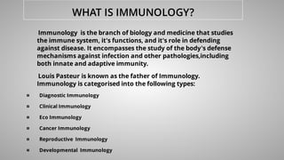 WHAT IS IMMUNOLOGY?
Immunology is the branch of biology and medicine that studies
the immune system, it's functions, and it's role in defending
against disease. It encompasses the study of the body's defense
mechanisms against infection and other pathologies,including
both innate and adaptive immunity.
Louis Pasteur is known as the father of Immunology.
Immunology is categorised into the following types:
¤ Diagnostic Immunology
¤ Clinical Immunology
¤ Eco Immunology
¤ Cancer Immunology
¤ Reproductive Immunology
¤ Developmental Immunology
 