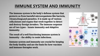 IMMUNE SYSTEM AND IMMUNITY
The immune system is the body's defense system that
protects us from harmful microorganisms like bacteria,
viruses,fungi,and parasites. It is made up of various
cells,tissues and organs that work together to detect
and destroy foreign invaders. The immune response
are of two types - Innate immunity and Adaptive
immunity.
The result of a well functioning immune system is
immunity - the ability to resist infections.
Immune system and immunity are crucial for keeping
the body healthy and are the basis for how vaccines
and immune therapies work.
 