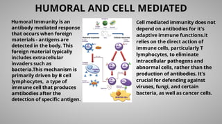 Humoral Immunity is an
antibody mediated response
that occurs when foreign
materials - antigens are
detected in the body. This
foreign material typically
includes extracellular
invaders such as
bacteria.This mechanism is
primarily driven by B cell
lymphocytes, a type of
immune cell that produces
amtibodies after the
detection of speciﬁc antigen.
HUMORAL AND CELL MEDIATED
Cell mediated immunity does not
depend on antibodies for it's
adaptive immune functions.it
relies on the direct action of
immune cells, particularly T
lymphocytes, to eliminate
intracellular pathogens and
abnormal cells, rather than the
production of antibodies. It's
crucial for defending against
viruses, fungi, and certain
bacteria, as well as cancer cells.
 