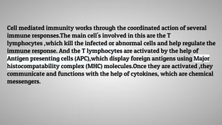 Cell mediated immunity works through the coordinated action of several
immune responses.The main cell's involved in this are the T
lymphocytes ,which kill the infected or abnormal cells and help regulate the
immune response. And the T lymphocytes are activated by the help of
Antigen presenting cells (APC),which display foreign antigens using Major
histocompatability complex (MHC) molecules.Once they are activated ,they
communicate and functions with the help of cytokines, which are chemical
messengers.
 