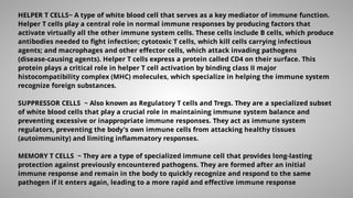 HELPER T CELLS~ A type of white blood cell that serves as a key mediator of immune function.
Helper T cells play a central role in normal immune responses by producing factors that
activate virtually all the other immune system cells. These cells include B cells, which produce
antibodies needed to ﬁght infection; cytotoxic T cells, which kill cells carrying infectious
agents; and macrophages and other eﬀector cells, which attack invading pathogens
(disease-causing agents). Helper T cells express a protein called CD4 on their surface. This
protein plays a critical role in helper T cell activation by binding class II major
histocompatibility complex (MHC) molecules, which specialize in helping the immune system
recognize foreign substances.
SUPPRESSOR CELLS ~ Also known as Regulatory T cells and Tregs. They are a specialized subset
of white blood cells that play a crucial role in maintaining immune system balance and
preventing excessive or inappropriate immune responses. They act as immune system
regulators, preventing the body's own immune cells from attacking healthy tissues
(autoimmunity) and limiting inﬂammatory responses.
MEMORY T CELLS ~ They are a type of specialized immune cell that provides long-lasting
protection against previously encountered pathogens. They are formed after an initial
immune response and remain in the body to quickly recognize and respond to the same
pathogen if it enters again, leading to a more rapid and eﬀective immune response
 