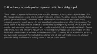 2) How does your media product represent particular social groups?
The social group represented in my magazine are older teenagers to young adults. Ages of about 16-24.
MY magazine is gender neutral and shows both males and females. The colour scheme throughout also
gives a gender neutral feel. The women shown inside are not sexualised at all. This opens up my
magazine to women as well as men. As over sexualisation often puts women off buying magazines. The
artists shown in my magazine are all about 18 so fits in the age range of my readers. This subverts from
usual rock or alternative magazines which are normally aimed at slightly older people and therefor feature
older artists. Race and ethnicity is not very well represented in my magazine as all the models are white
British which could make the audience smaller because of lack of diversity. All the artists inside are young
and trying to be successful, this relates to the audience who will also be trying to succeed in whatever
path their taking. Whether that is starting a band, a new job or with exams.
 
