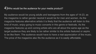 4)Who would be the audience for your media product?
My audience would be young adults and teenageres from the ages of 14-23, as
the magazine is rather gender neutral it would be for men and women. As the
magazine features alternative artists it is likely that the audience will listen to this
kind of music, enjoy going to music concerts in this genre or festivals. As the
magazine features up and coming artists who are all about the same age as the
target audience they are likely to be rather similar to the artists featured or aspire
to be like them. The audience would have to have a real appreciation of the music.
The price of the magazine also fits the audience as it is easily affordable.
 