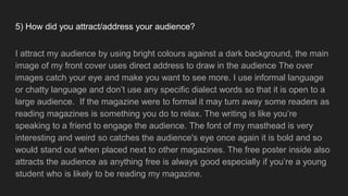 5) How did you attract/address your audience?
I attract my audience by using bright colours against a dark background, the main
image of my front cover uses direct address to draw in the audience The over
images catch your eye and make you want to see more. I use informal language
or chatty language and don’t use any specific dialect words so that it is open to a
large audience. If the magazine were to formal it may turn away some readers as
reading magazines is something you do to relax. The writing is like you’re
speaking to a friend to engage the audience. The font of my masthead is very
interesting and weird so catches the audience's eye once again it is bold and so
would stand out when placed next to other magazines. The free poster inside also
attracts the audience as anything free is always good especially if you’re a young
student who is likely to be reading my magazine.
 