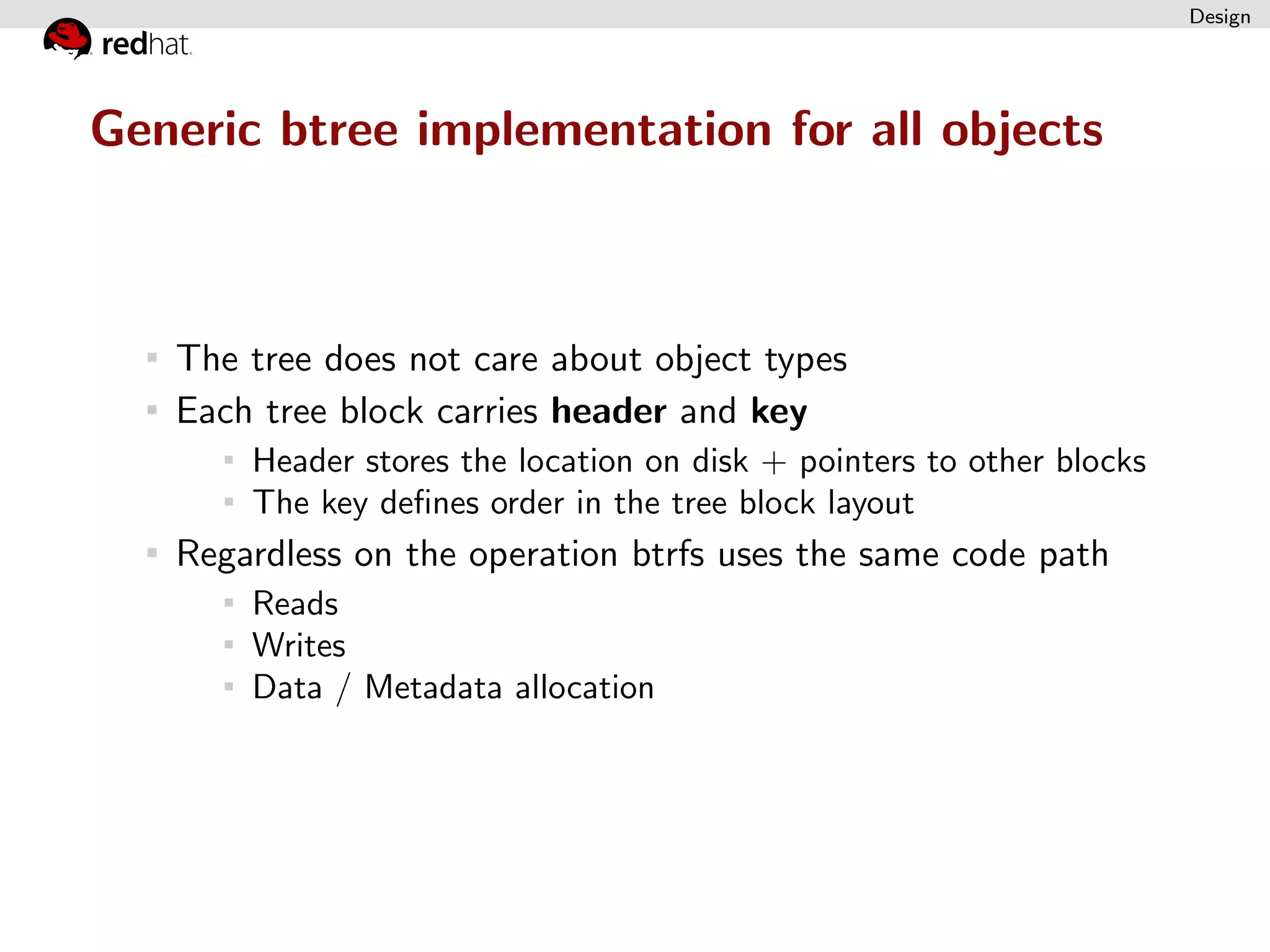Design




Generic btree implementation for all objects



   The tree does not care about object types
   Each tree block carries header and key
       Header stores the location on disk + pointers to other blocks
       The key deﬁnes order in the tree block layout
   Regardless on the operation btrfs uses the same code path
       Reads
       Writes
       Data / Metadata allocation
 