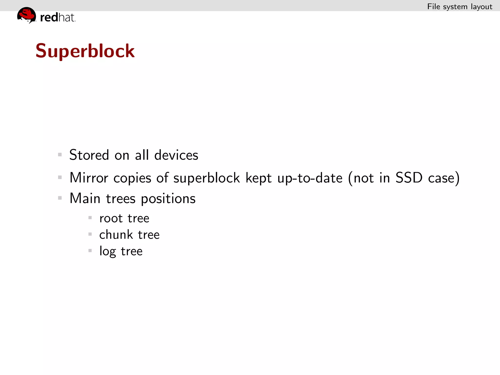File system layout




Superblock




   Stored on all devices
   Mirror copies of superblock kept up-to-date (not in SSD case)
   Main trees positions
       root tree
       chunk tree
       log tree
 