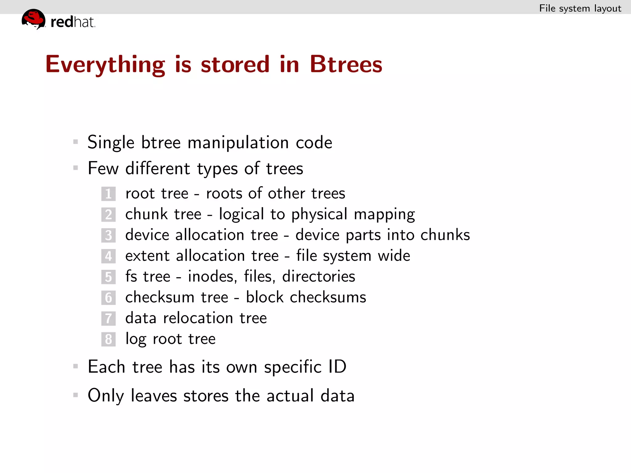 File system layout




Everything is stored in Btrees


   Single btree manipulation code
   Few diﬀerent types of trees
     1 root tree - roots of other trees
     2 chunk tree - logical to physical mapping
     3 device allocation tree - device parts into chunks
     4 extent allocation tree - ﬁle system wide
     5 fs tree - inodes, ﬁles, directories
     6 checksum tree - block checksums
     7 data relocation tree
     8 log root tree

   Each tree has its own speciﬁc ID
   Only leaves stores the actual data
 