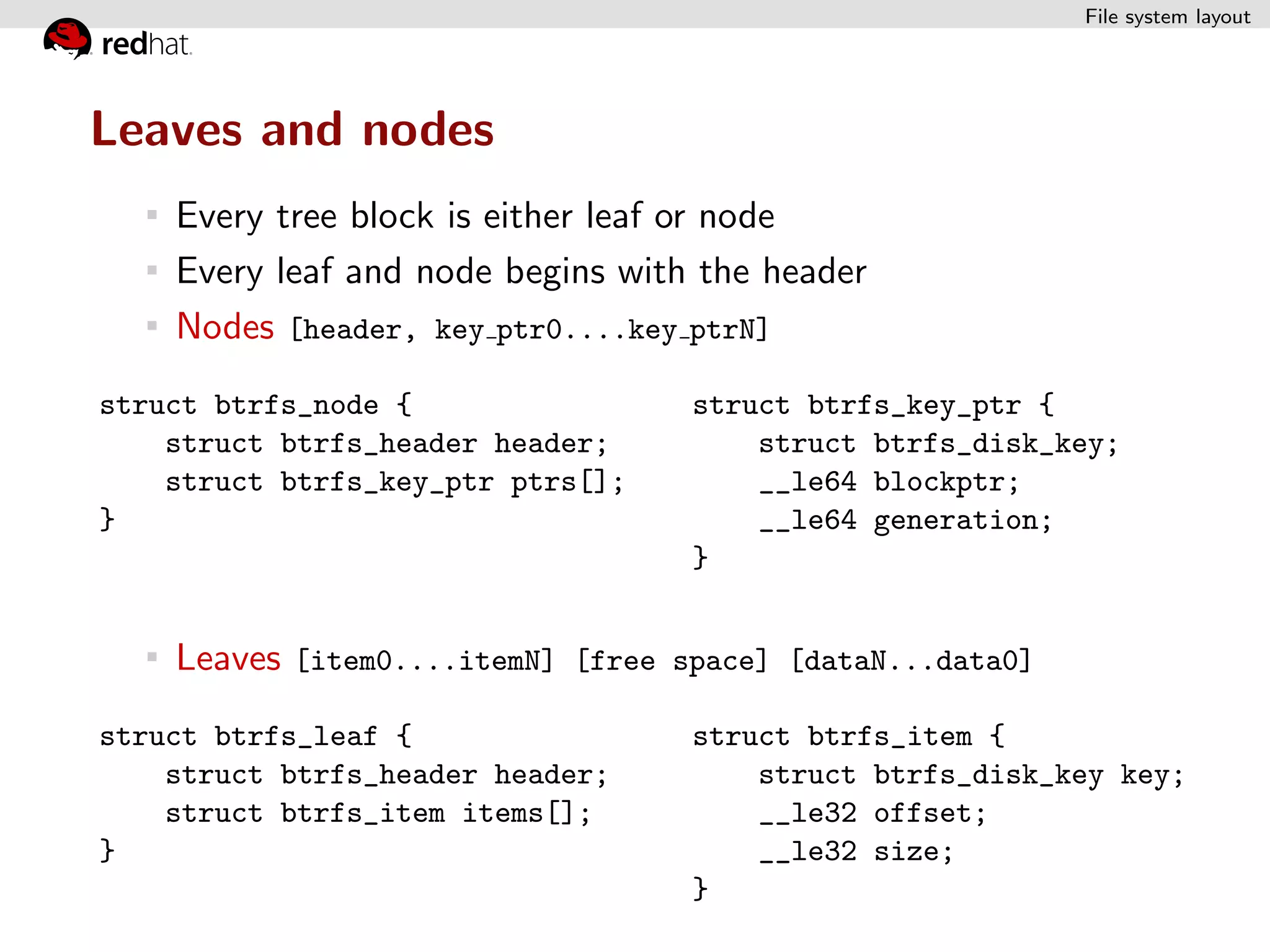 File system layout




Leaves and nodes
    Every tree block is either leaf or node
    Every leaf and node begins with the header
    Nodes [header, key ptr0....key ptrN]
struct btrfs_node {                struct btrfs_key_ptr {
    struct btrfs_header header;        struct btrfs_disk_key;
    struct btrfs_key_ptr ptrs[];       __le64 blockptr;
}                                      __le64 generation;
                                   }


    Leaves [item0....itemN] [free space] [dataN...data0]
struct btrfs_leaf {                struct btrfs_item {
    struct btrfs_header header;        struct btrfs_disk_key key;
    struct btrfs_item items[];         __le32 offset;
}                                      __le32 size;
                                   }
 