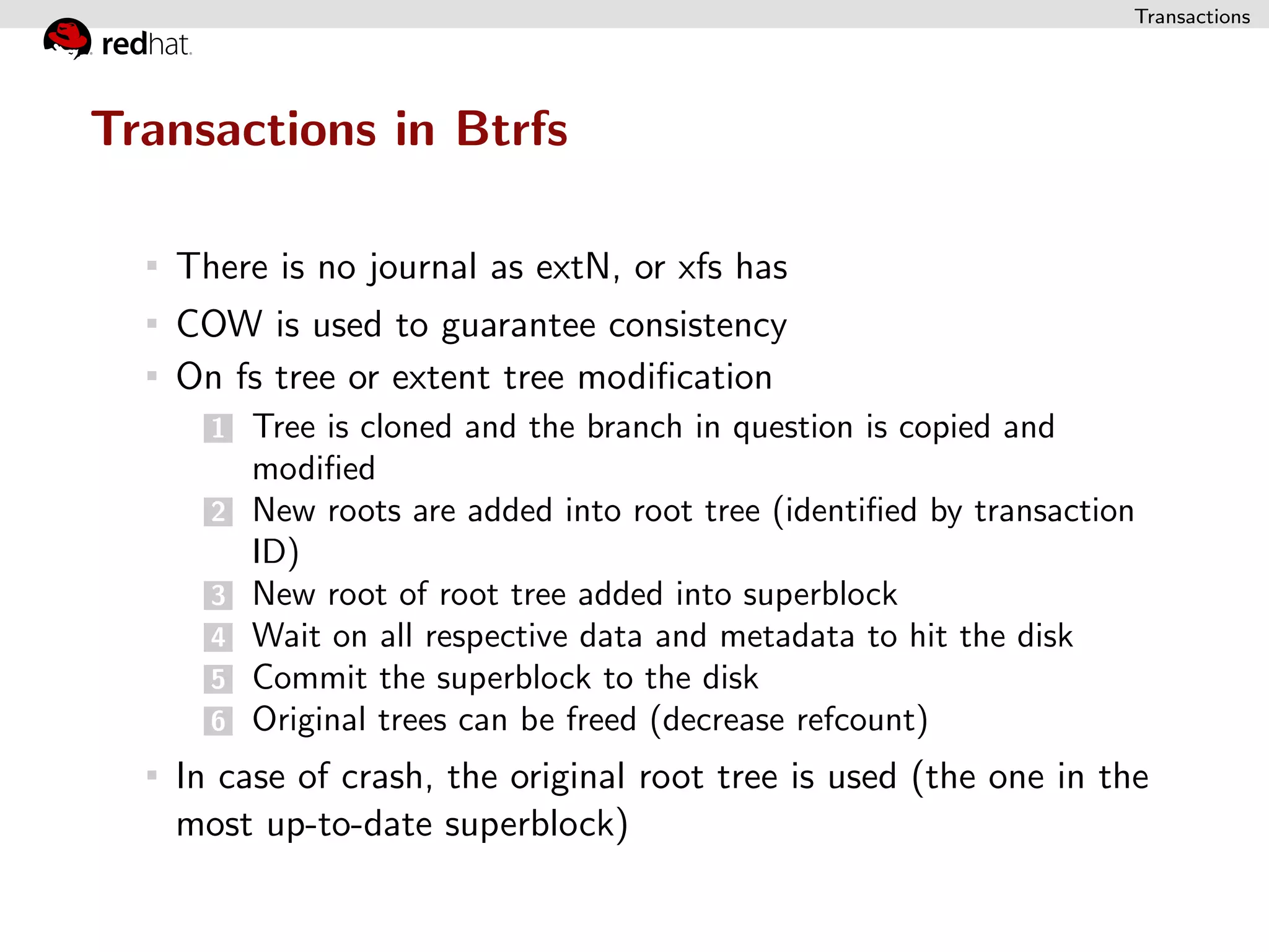 Transactions




Transactions in Btrfs

   There is no journal as extN, or xfs has
   COW is used to guarantee consistency
   On fs tree or extent tree modiﬁcation
     1   Tree is cloned and the branch in question is copied and
         modiﬁed
     2   New roots are added into root tree (identiﬁed by transaction
         ID)
     3   New root of root tree added into superblock
     4   Wait on all respective data and metadata to hit the disk
     5   Commit the superblock to the disk
     6   Original trees can be freed (decrease refcount)
   In case of crash, the original root tree is used (the one in the
   most up-to-date superblock)
 