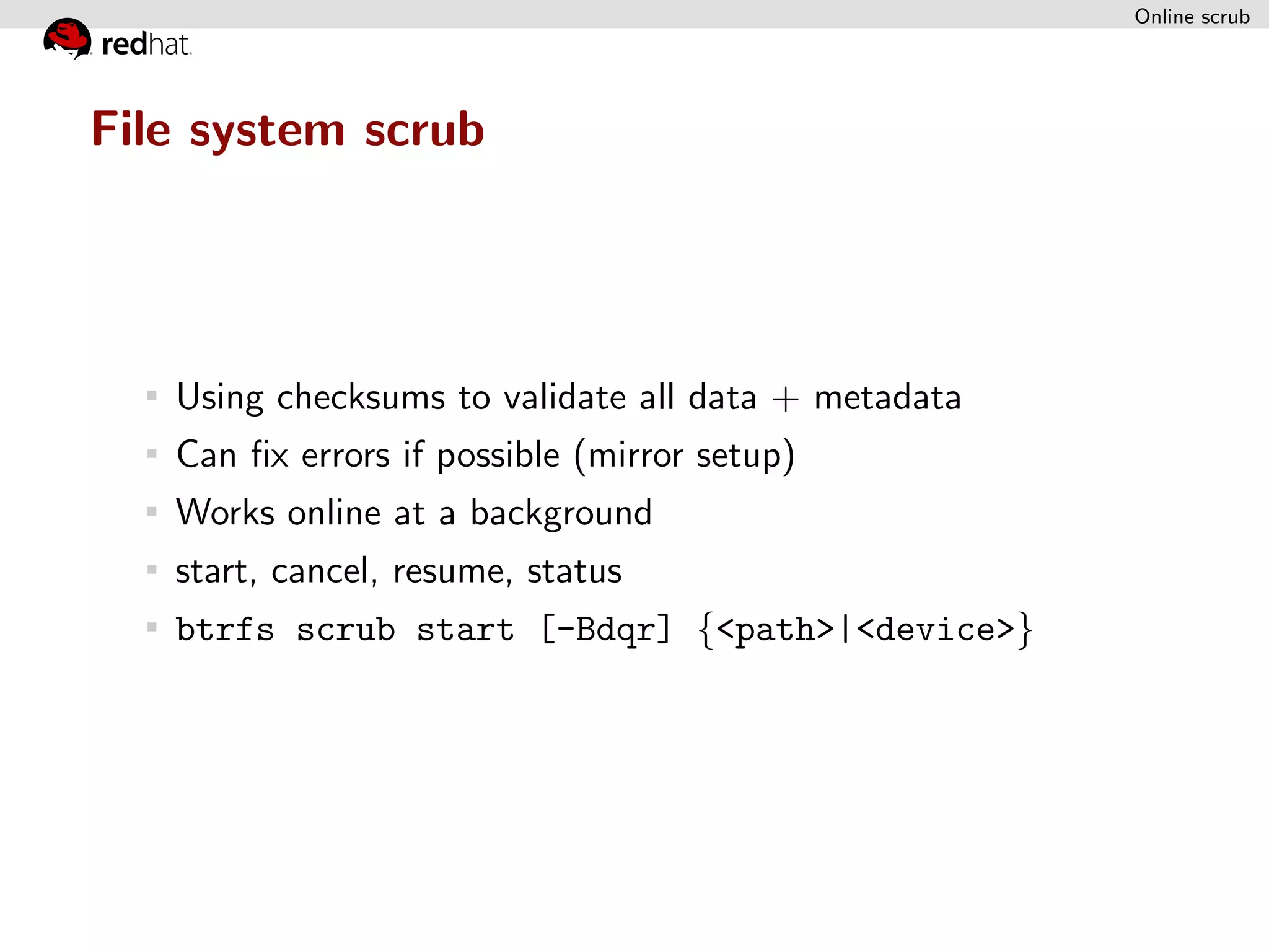 Online scrub




File system scrub




   Using checksums to validate all data + metadata
   Can ﬁx errors if possible (mirror setup)
   Works online at a background
   start, cancel, resume, status
   btrfs scrub start [-Bdqr] {<path>|<device>}
 