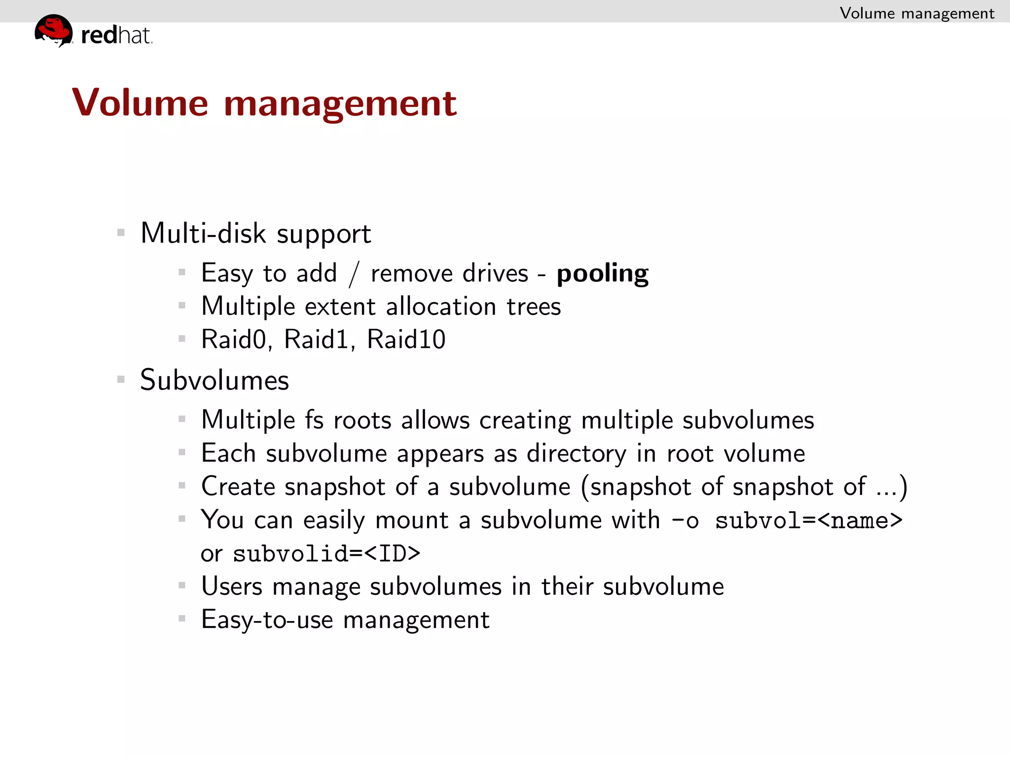 Volume management




Volume management


   Multi-disk support
       Easy to add / remove drives - pooling
       Multiple extent allocation trees
       Raid0, Raid1, Raid10
   Subvolumes
       Multiple fs roots allows creating multiple subvolumes
       Each subvolume appears as directory in root volume
       Create snapshot of a subvolume (snapshot of snapshot of ...)
       You can easily mount a subvolume with -o subvol=<name>
       or subvolid=<ID>
       Users manage subvolumes in their subvolume
       Easy-to-use management
 