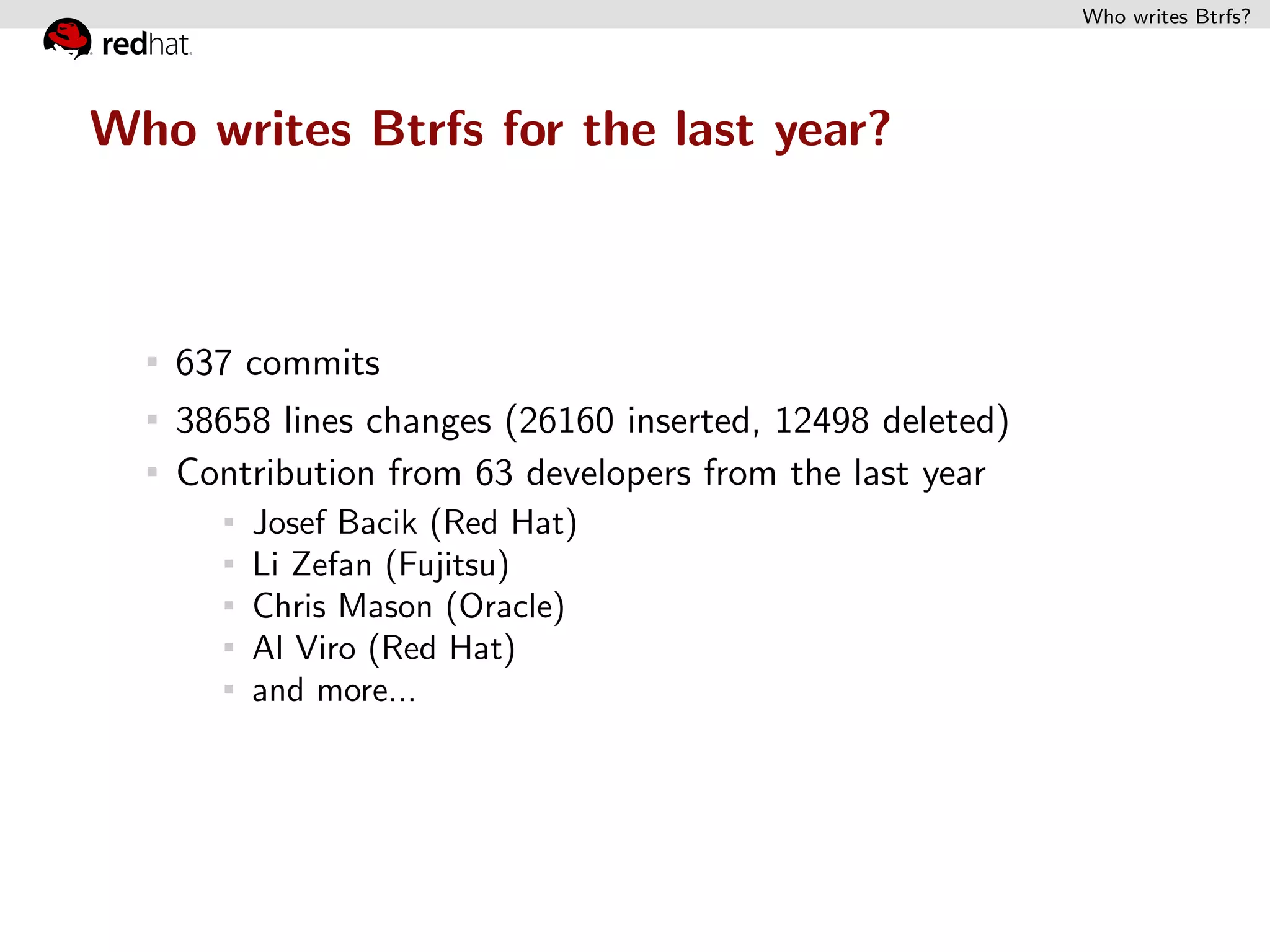 Who writes Btrfs?




Who writes Btrfs for the last year?



   637 commits
   38658 lines changes (26160 inserted, 12498 deleted)
   Contribution from 63 developers from the last year
       Josef Bacik (Red Hat)
       Li Zefan (Fujitsu)
       Chris Mason (Oracle)
       Al Viro (Red Hat)
       and more...
 