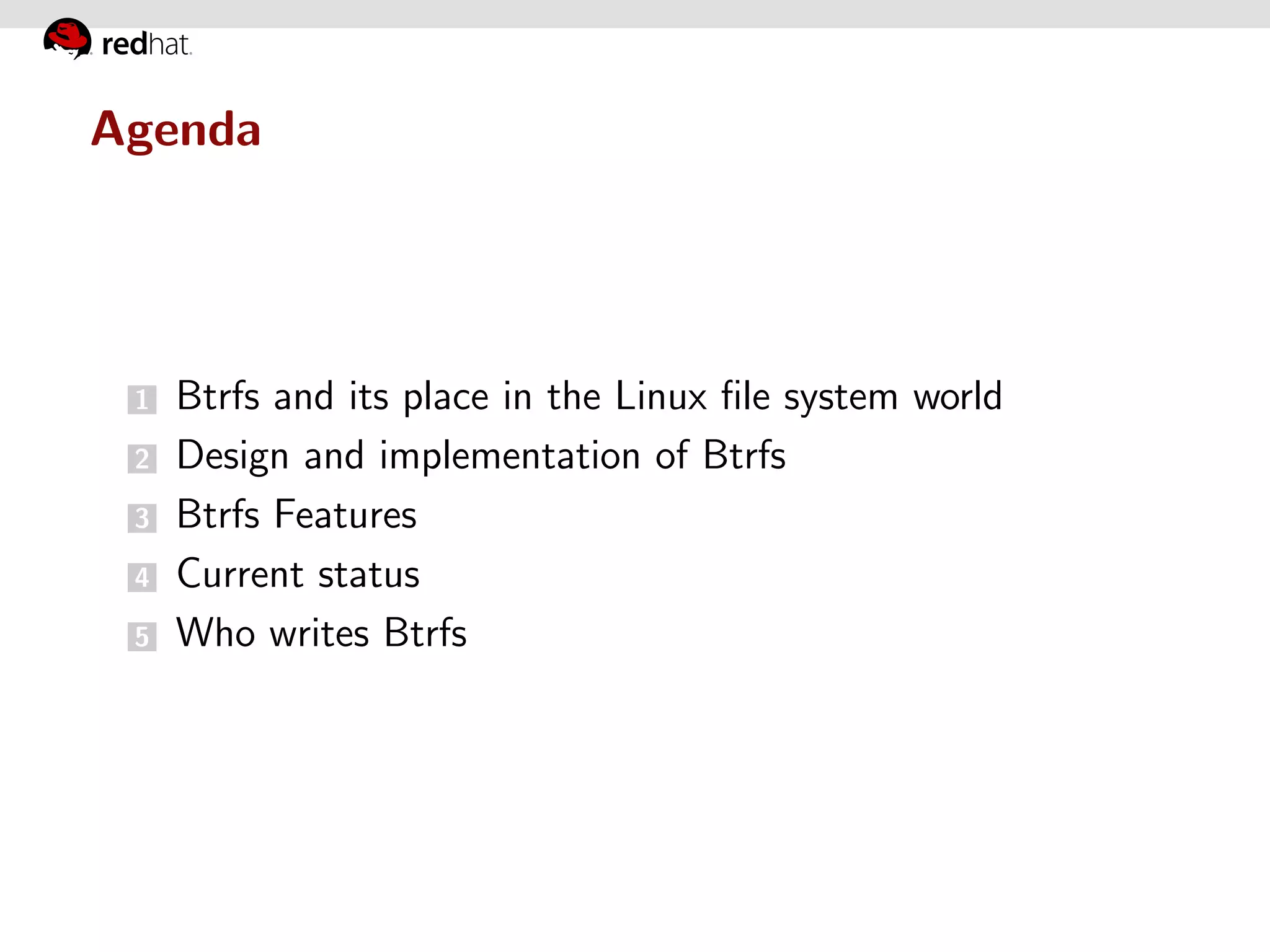 Agenda




 1   Btrfs and its place in the Linux ﬁle system world
 2   Design and implementation of Btrfs
 3   Btrfs Features
 4   Current status
 5   Who writes Btrfs
 