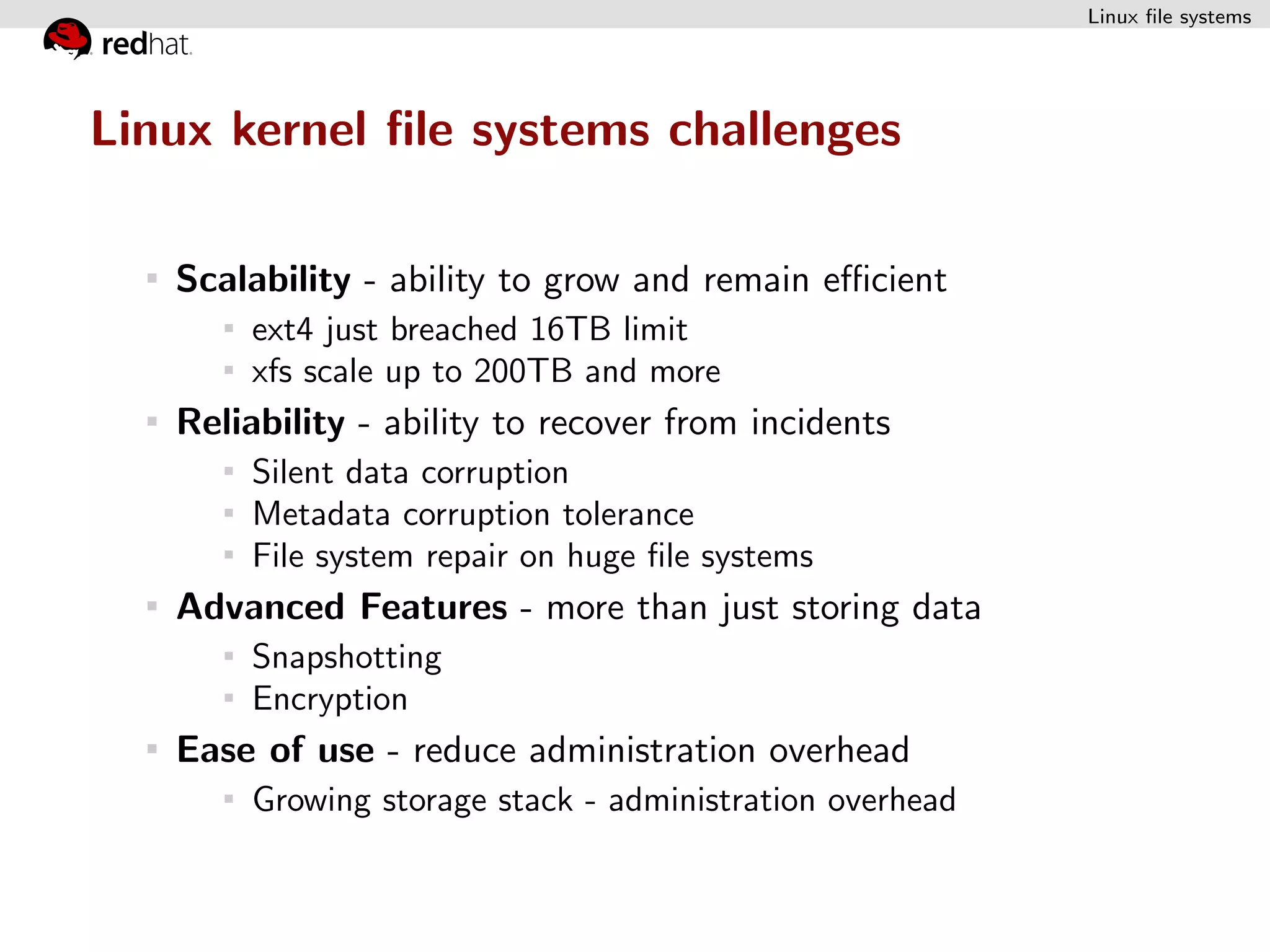 Linux ﬁle systems




Linux kernel ﬁle systems challenges

   Scalability - ability to grow and remain eﬃcient
        ext4 just breached 16TB limit
        xfs scale up to 200TB and more
   Reliability - ability to recover from incidents
        Silent data corruption
        Metadata corruption tolerance
        File system repair on huge ﬁle systems
   Advanced Features - more than just storing data
        Snapshotting
        Encryption
   Ease of use - reduce administration overhead
        Growing storage stack - administration overhead
 