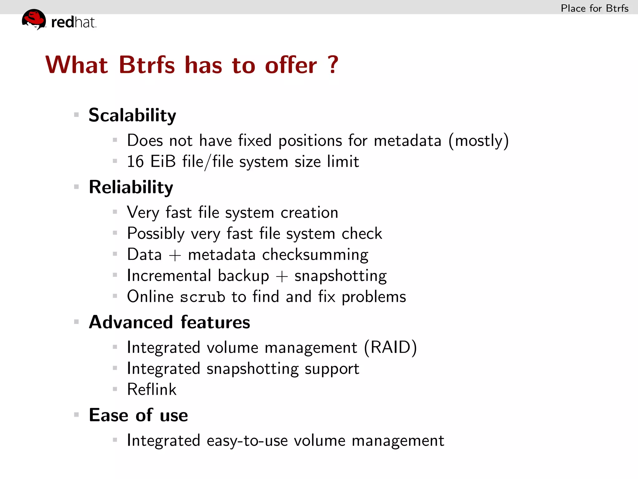 Place for Btrfs




What Btrfs has to oﬀer ?
   Scalability
       Does not have ﬁxed positions for metadata (mostly)
       16 EiB ﬁle/ﬁle system size limit
   Reliability
       Very fast ﬁle system creation
       Possibly very fast ﬁle system check
       Data + metadata checksumming
       Incremental backup + snapshotting
       Online scrub to ﬁnd and ﬁx problems
   Advanced features
       Integrated volume management (RAID)
       Integrated snapshotting support
       Reﬂink
   Ease of use
       Integrated easy-to-use volume management
 