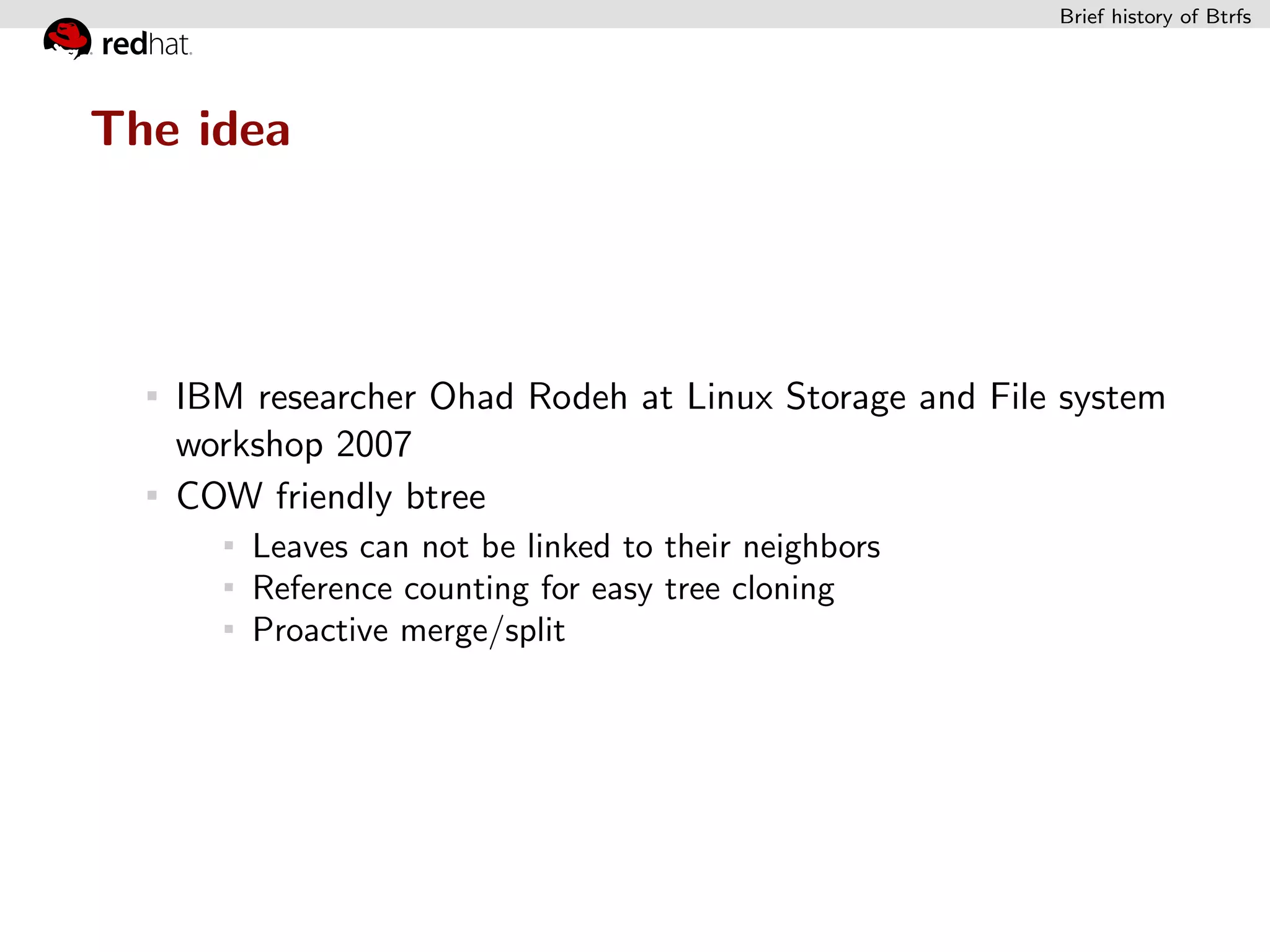 Brief history of Btrfs




The idea




   IBM researcher Ohad Rodeh at Linux Storage and File system
   workshop 2007
   COW friendly btree
       Leaves can not be linked to their neighbors
       Reference counting for easy tree cloning
       Proactive merge/split
 