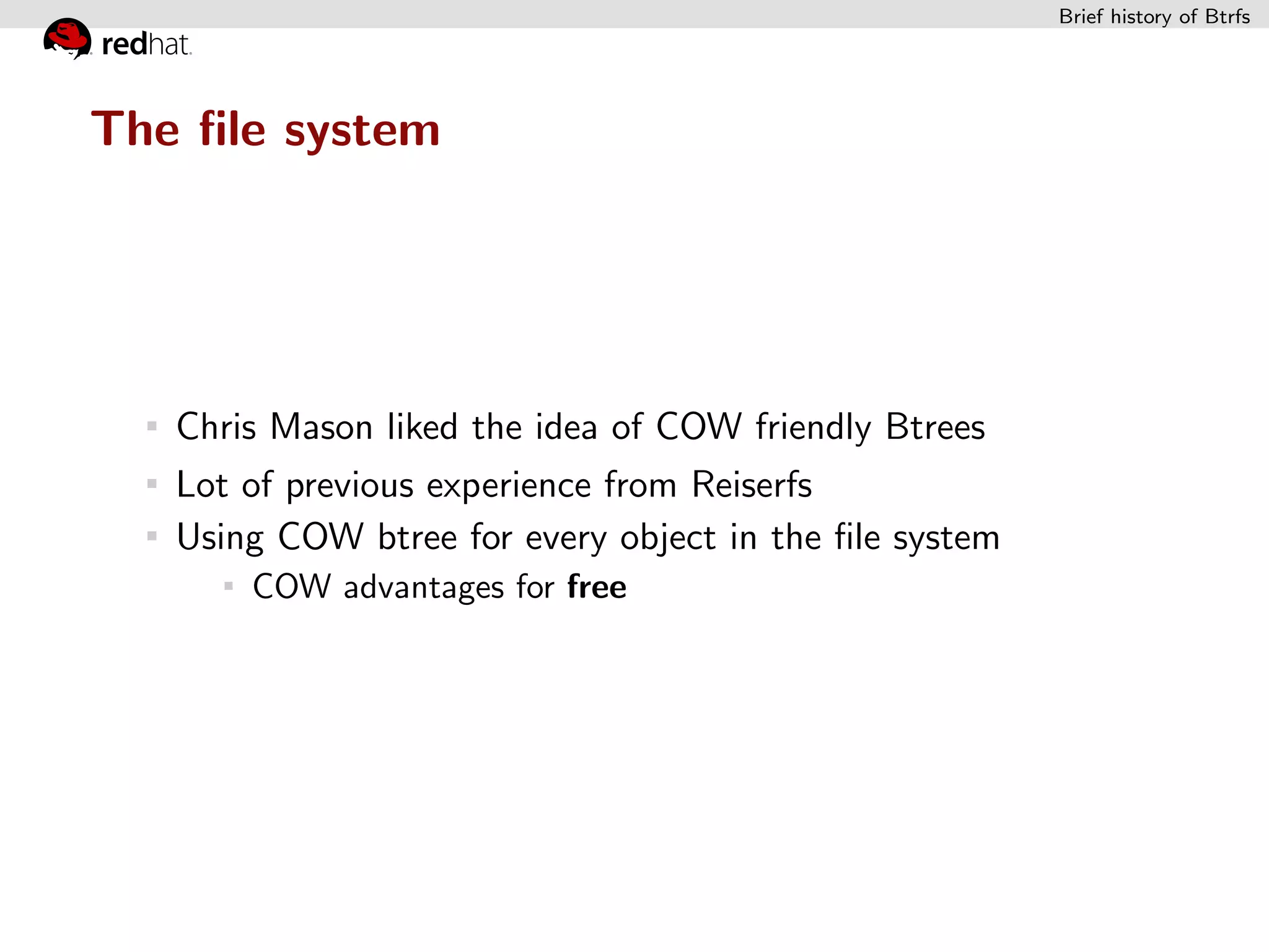 Brief history of Btrfs




The ﬁle system




   Chris Mason liked the idea of COW friendly Btrees
   Lot of previous experience from Reiserfs
   Using COW btree for every object in the ﬁle system
       COW advantages for free
 