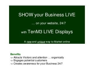 SHOW your Business LIVE
… on your website, 24/7
with TenM3 LIVE Displays
A new and unique way to Market online
Benefits
-> Attracts Visitors and attention … organically
-> Engages potential customers
-> Creates awareness for your Business 24/7
 