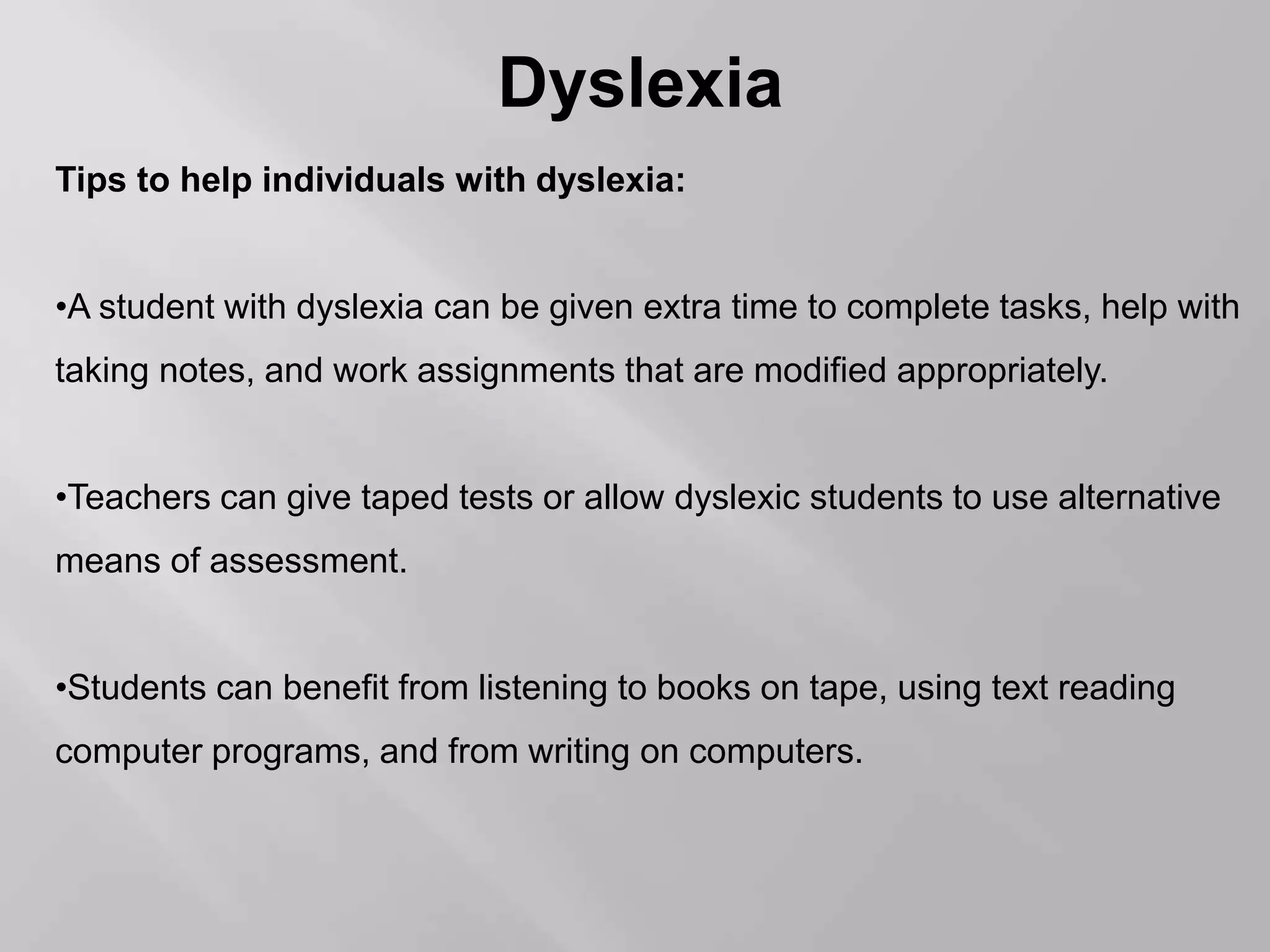 Dyslexia
Tips to help individuals with dyslexia:
•A student with dyslexia can be given extra time to complete tasks, help with
taking notes, and work assignments that are modified appropriately.
•Teachers can give taped tests or allow dyslexic students to use alternative
means of assessment.
•Students can benefit from listening to books on tape, using text reading
computer programs, and from writing on computers.
 