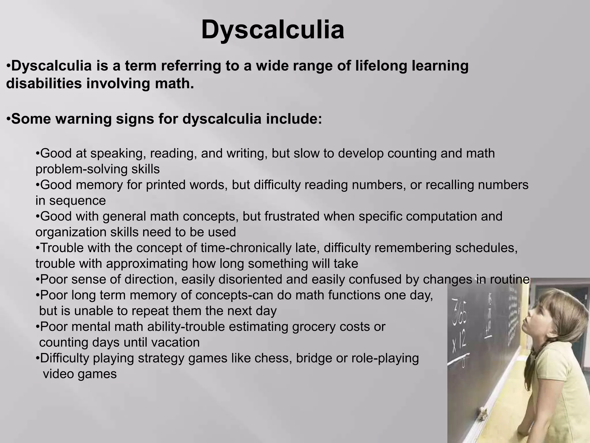 Dyscalculia
•Dyscalculia is a term referring to a wide range of lifelong learning
disabilities involving math.
•Some warning signs for dyscalculia include:
•Good at speaking, reading, and writing, but slow to develop counting and math
problem-solving skills
•Good memory for printed words, but difficulty reading numbers, or recalling numbers
in sequence
•Good with general math concepts, but frustrated when specific computation and
organization skills need to be used
•Trouble with the concept of time-chronically late, difficulty remembering schedules,
trouble with approximating how long something will take
•Poor sense of direction, easily disoriented and easily confused by changes in routine
•Poor long term memory of concepts-can do math functions one day,
but is unable to repeat them the next day
•Poor mental math ability-trouble estimating grocery costs or
counting days until vacation
•Difficulty playing strategy games like chess, bridge or role-playing
video games
 