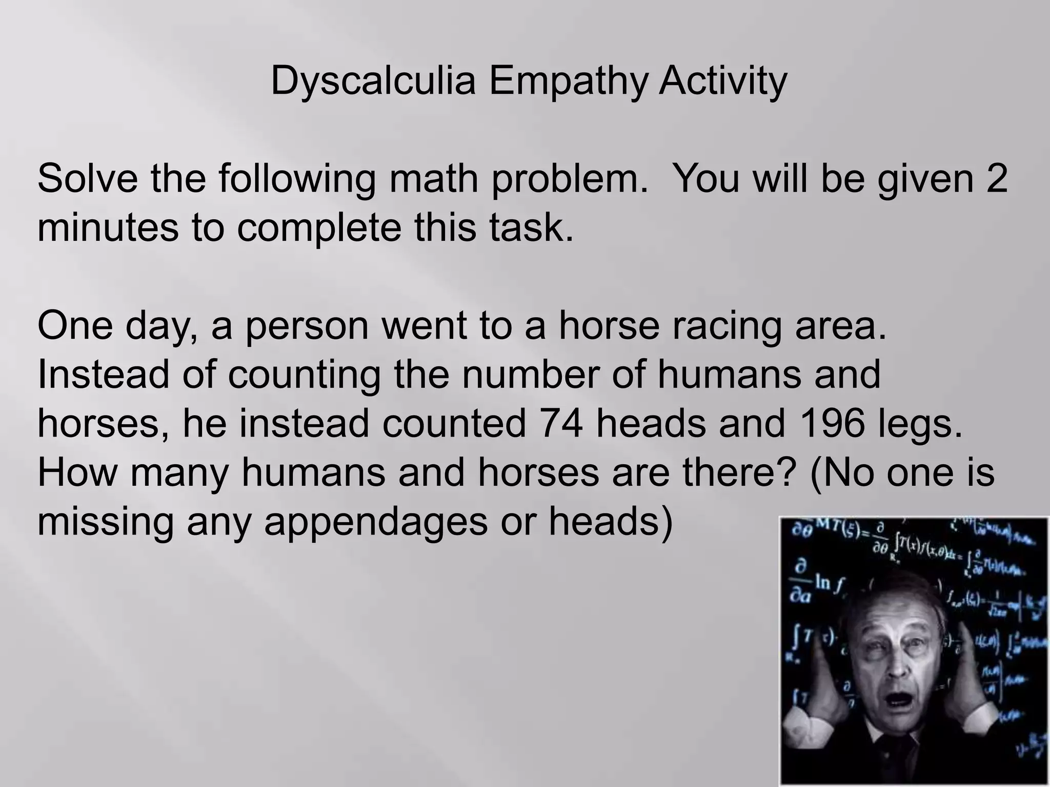 Dyscalculia Empathy Activity
Solve the following math problem. You will be given 2
minutes to complete this task.
One day, a person went to a horse racing area.
Instead of counting the number of humans and
horses, he instead counted 74 heads and 196 legs.
How many humans and horses are there? (No one is
missing any appendages or heads)
 