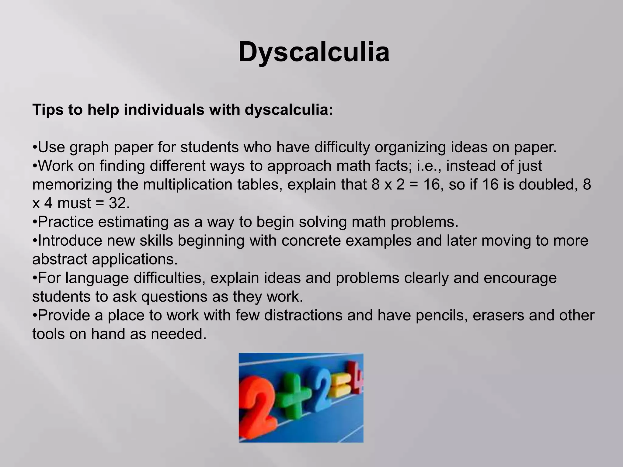 Dyscalculia
Tips to help individuals with dyscalculia:
•Use graph paper for students who have difficulty organizing ideas on paper.
•Work on finding different ways to approach math facts; i.e., instead of just
memorizing the multiplication tables, explain that 8 x 2 = 16, so if 16 is doubled, 8
x 4 must = 32.
•Practice estimating as a way to begin solving math problems.
•Introduce new skills beginning with concrete examples and later moving to more
abstract applications.
•For language difficulties, explain ideas and problems clearly and encourage
students to ask questions as they work.
•Provide a place to work with few distractions and have pencils, erasers and other
tools on hand as needed.
 